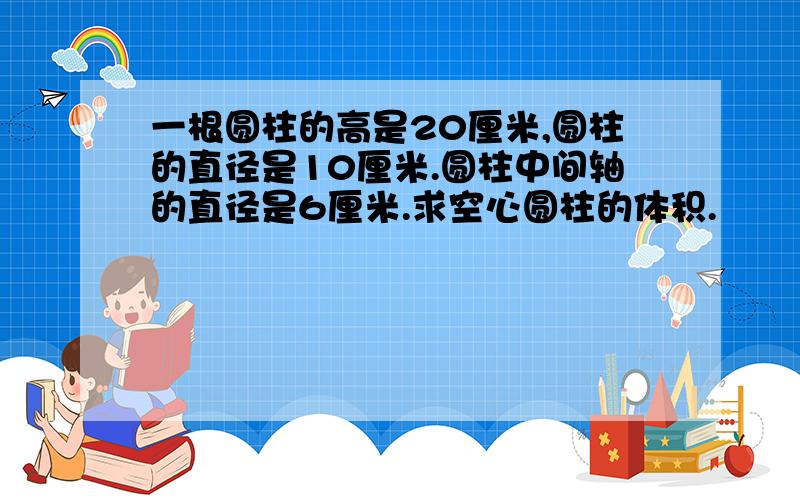 一根圆柱的高是20厘米,圆柱的直径是10厘米.圆柱中间轴的直径是6厘米.求空心圆柱的体积.