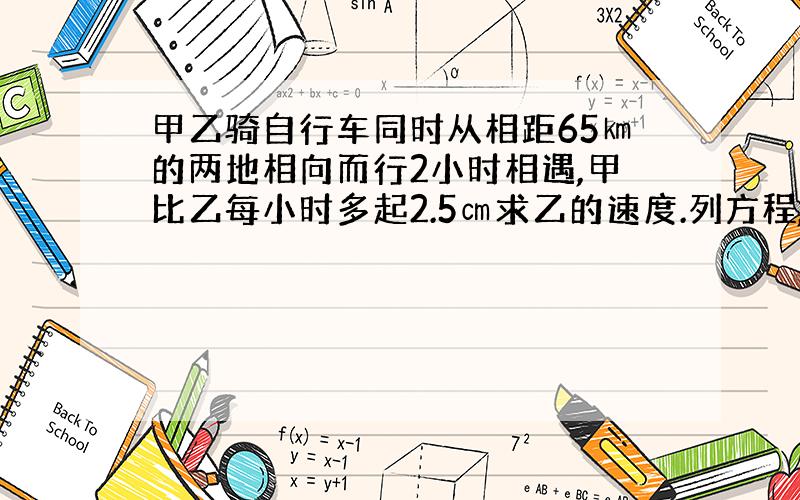 甲乙骑自行车同时从相距65㎞的两地相向而行2小时相遇,甲比乙每小时多起2.5㎝求乙的速度.列方程,解设