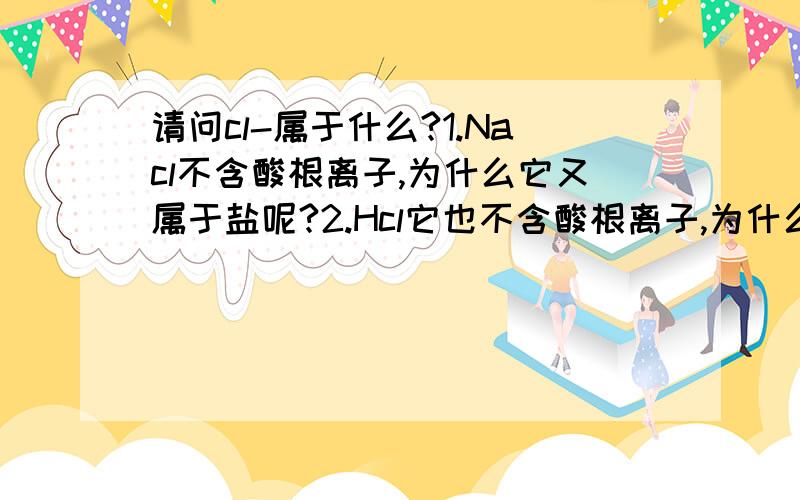 请问cl-属于什么?1.Nacl不含酸根离子,为什么它又属于盐呢?2.Hcl它也不含酸根离子,为什么它又属于酸呢?3.请