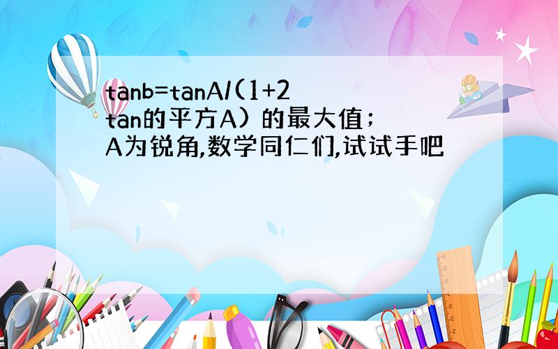 tanb=tanA/(1+2tan的平方A) 的最大值；A为锐角,数学同仁们,试试手吧