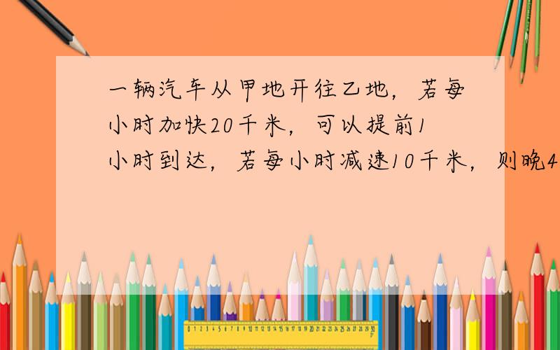 一辆汽车从甲地开往乙地，若每小时加快20千米，可以提前1小时到达，若每小时减速10千米，则晚45