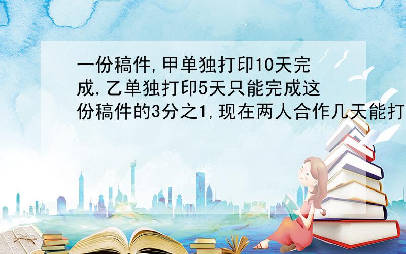 一份稿件,甲单独打印10天完成,乙单独打印5天只能完成这份稿件的3分之1,现在两人合作几天能打印完这份稿