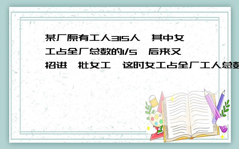 某厂原有工人315人,其中女工占全厂总数的1/5,后来又招进一批女工,这时女工占全厂工人总数的30％.