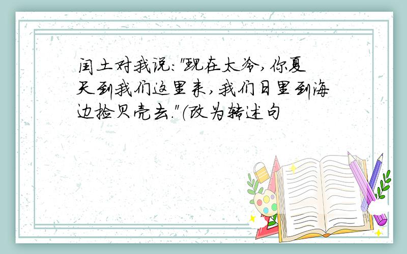 闰土对我说：＂现在太冷,你夏天到我们这里来,我们日里到海边捡贝壳去.＂（改为转述句