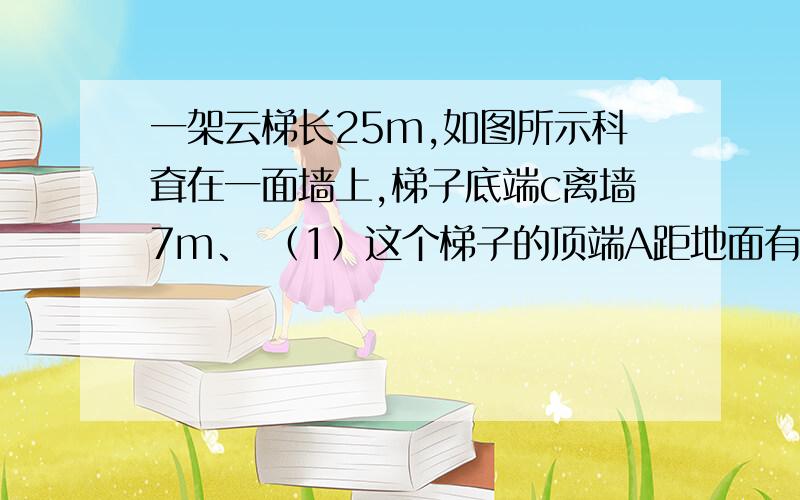 一架云梯长25m,如图所示科耷在一面墙上,梯子底端c离墙7m、 （1）这个梯子的顶端A距地面有多高