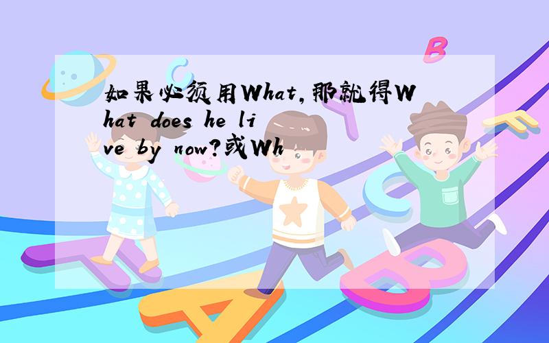 如果必须用What,那就得What does he live by now?或Wh