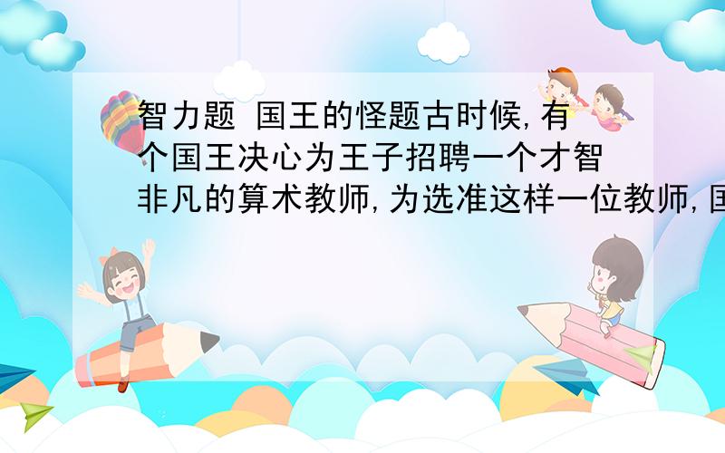 智力题 国王的怪题古时候,有个国王决心为王子招聘一个才智非凡的算术教师,为选准这样一位教师,国王考虑了一个怪题,首先做出