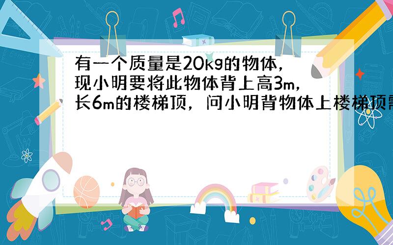 有一个质量是20kg的物体，现小明要将此物体背上高3m，长6m的楼梯顶，问小明背物体上楼梯顶需要对物体做功多少？g取10