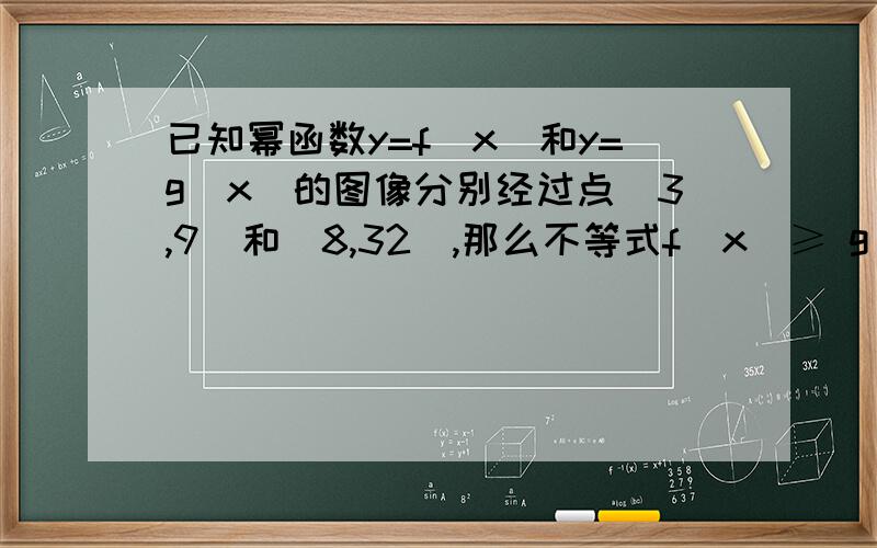 已知幂函数y=f(x)和y=g(x)的图像分别经过点（3,9）和（8,32）,那么不等式f(x)≥ g(x)的解集是