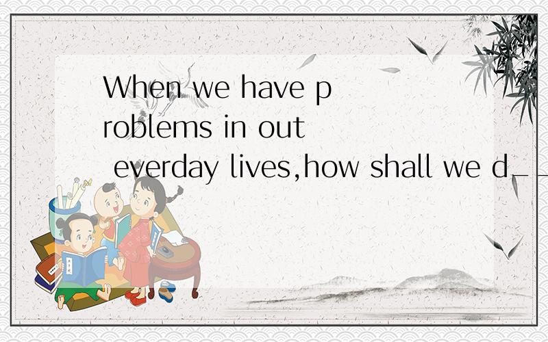 When we have problems in out everday lives,how shall we d___