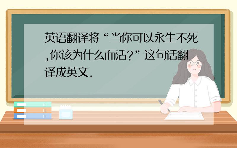 英语翻译将“当你可以永生不死,你该为什么而活?”这句话翻译成英文.