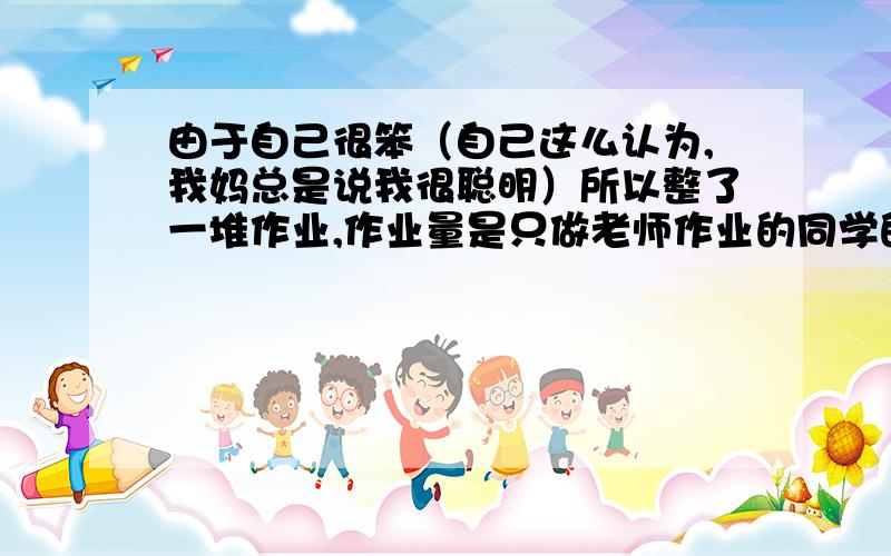 由于自己很笨（自己这么认为,我妈总是说我很聪明）所以整了一堆作业,作业量是只做老师作业的同学的两倍,以后是绝对的理科生,