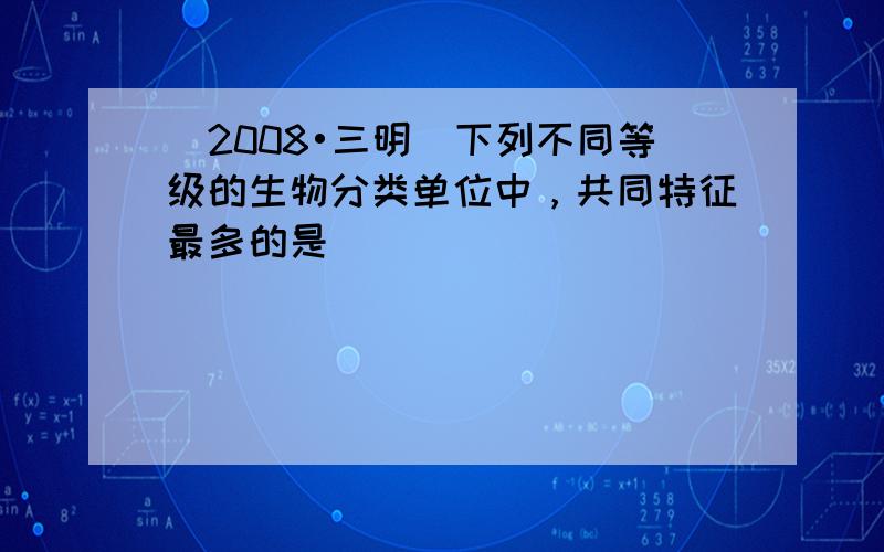 （2008•三明）下列不同等级的生物分类单位中，共同特征最多的是（　　）