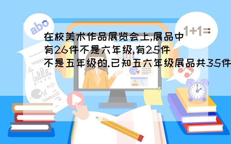 在校美术作品展览会上,展品中有26件不是六年级,有25件不是五年级的.已知五六年级展品共35件