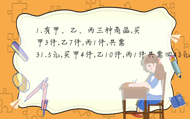 1.有甲、乙、丙三种商品,买甲3件,乙7件,丙1件,共需31.5元,买甲4件,乙10件,丙1件共需四42元.则买甲、乙、