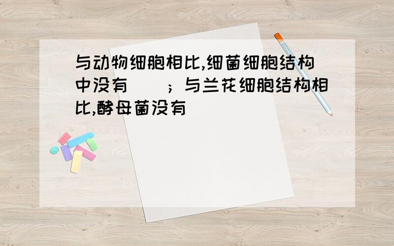 与动物细胞相比,细菌细胞结构中没有（）；与兰花细胞结构相比,酵母菌没有（）