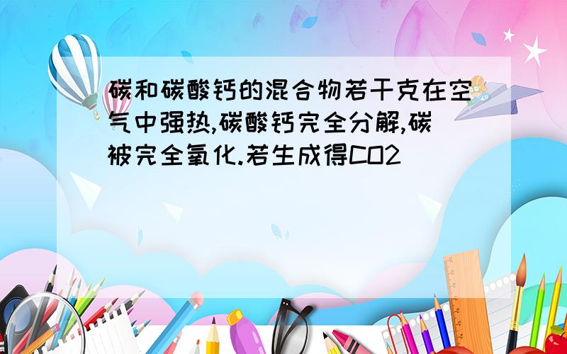 碳和碳酸钙的混合物若干克在空气中强热,碳酸钙完全分解,碳被完全氧化.若生成得CO2