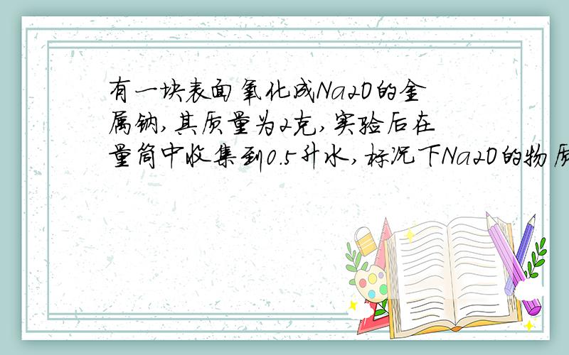 有一块表面氧化成Na2O的金属钠,其质量为2克,实验后在量筒中收集到0.5升水,标况下Na2O的物质的量是多少?