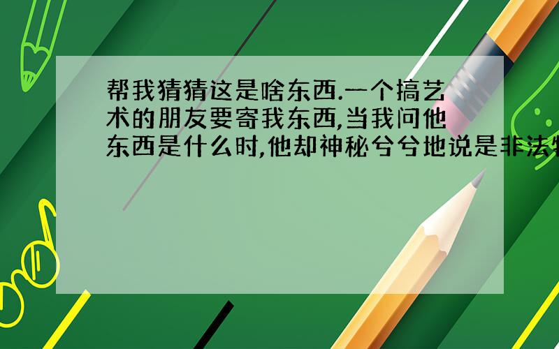 帮我猜猜这是啥东西.一个搞艺术的朋友要寄我东西,当我问他东西是什么时,他却神秘兮兮地说是非法物品不能寄,最好当面给我.他