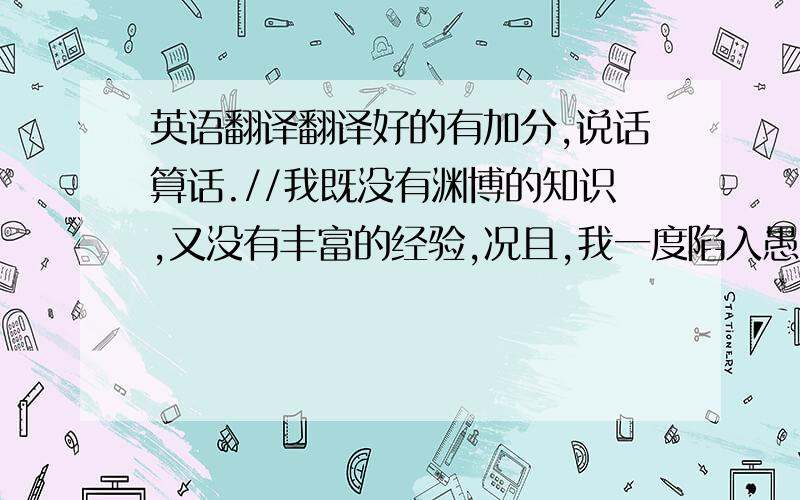 英语翻译翻译好的有加分,说话算话.//我既没有渊博的知识,又没有丰富的经验,况且,我一度陷入愚昧与字怜的深渊.但说实在的