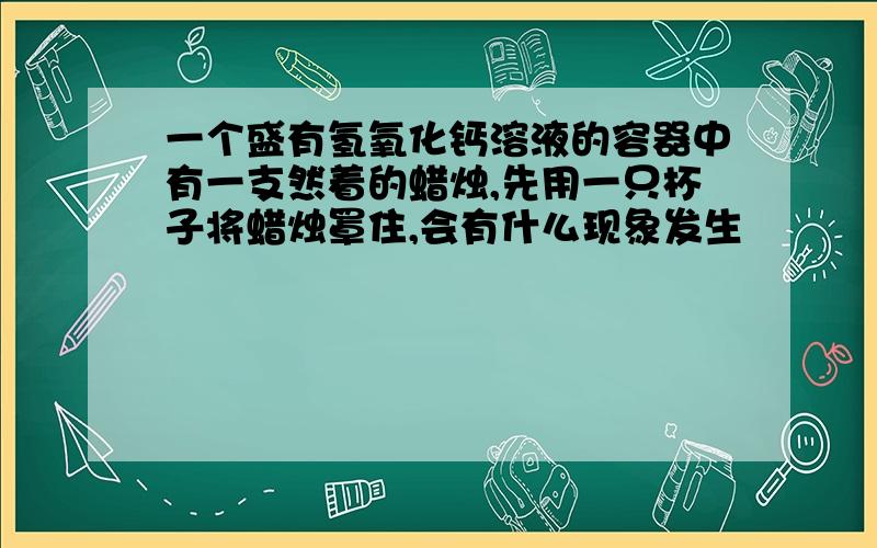 一个盛有氢氧化钙溶液的容器中有一支然着的蜡烛,先用一只杯子将蜡烛罩住,会有什么现象发生