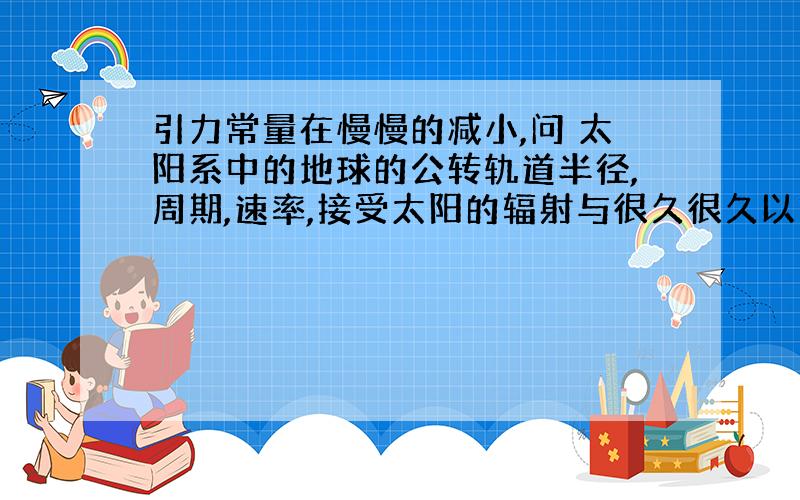 引力常量在慢慢的减小,问 太阳系中的地球的公转轨道半径,周期,速率,接受太阳的辐射与很久很久以前的变化情况?例如:半径是