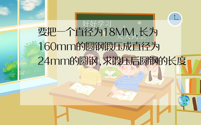 要把一个直径为18MM,长为160mm的圆钢锻压成直径为24mm的圆钢,求锻压后圆钢的长度