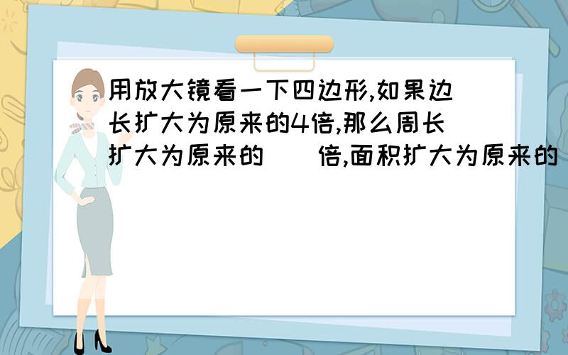 用放大镜看一下四边形,如果边长扩大为原来的4倍,那么周长扩大为原来的（）倍,面积扩大为原来的（）倍