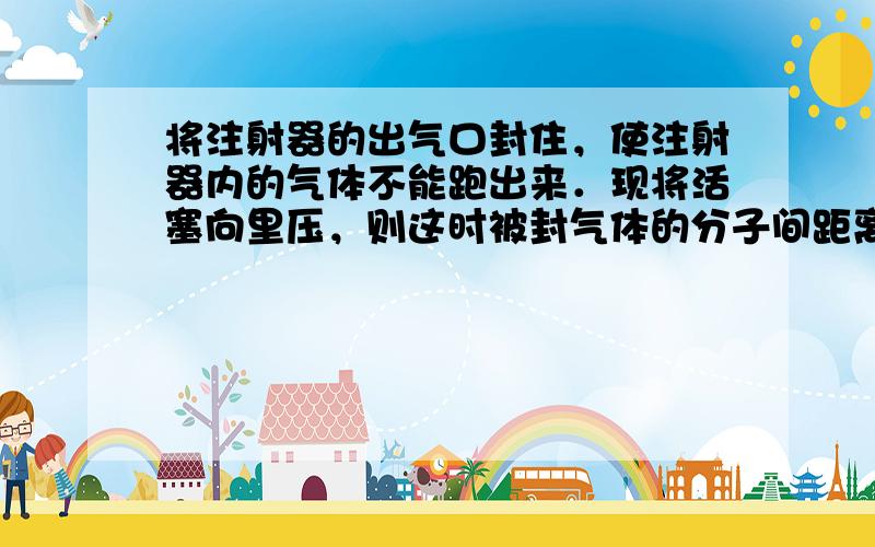 将注射器的出气口封住，使注射器内的气体不能跑出来．现将活塞向里压，则这时被封气体的分子间距离______，质量_____