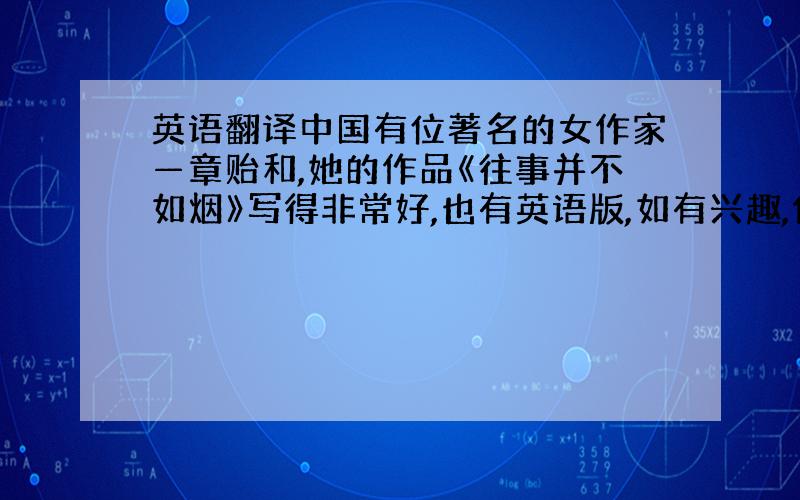 英语翻译中国有位著名的女作家—章贻和,她的作品《往事并不如烟》写得非常好,也有英语版,如有兴趣,你可以阅读.可能对中国的