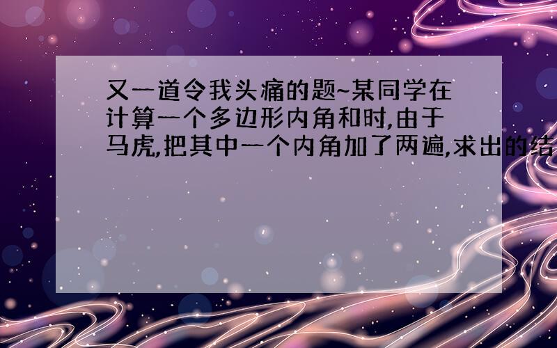 又一道令我头痛的题~某同学在计算一个多边形内角和时,由于马虎,把其中一个内角加了两遍,求出的结果为2008°.请问这个内