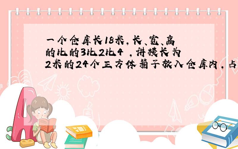 一个仓库长18米,长、宽、高的比的3比2比4 ,讲棱长为2米的24个正方体箱子放入仓库内,占空间的几分之几?