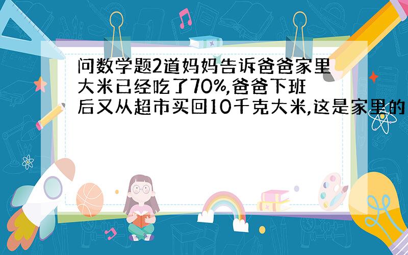 问数学题2道妈妈告诉爸爸家里大米已经吃了70%,爸爸下班后又从超市买回10千克大米,这是家里的大米质量正好是原先大米总质