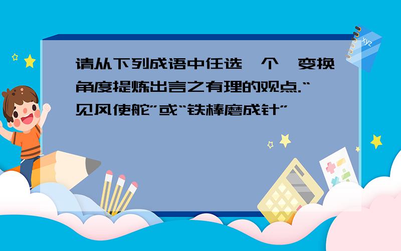 请从下列成语中任选一个,变换角度提炼出言之有理的观点.“见风使舵”或“铁棒磨成针”