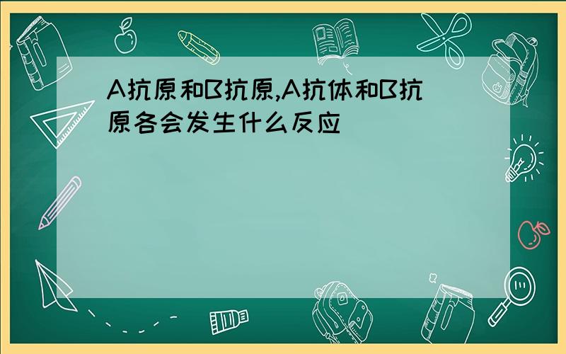 A抗原和B抗原,A抗体和B抗原各会发生什么反应