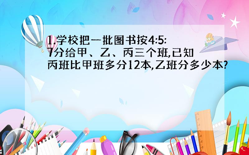 1.学校把一批图书按4:5:7分给甲、乙、丙三个班,已知丙班比甲班多分12本,乙班分多少本?