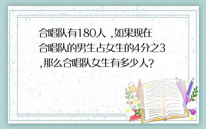 合唱队有180人 ,如果现在合唱队的男生占女生的4分之3,那么合唱队女生有多少人?