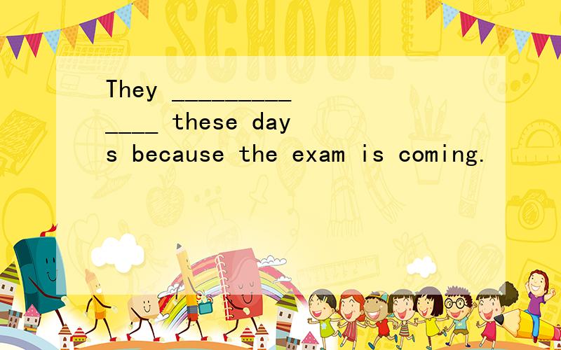 They _____________ these days because the exam is coming.