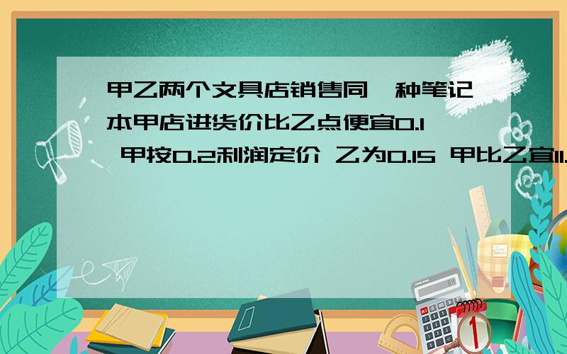 甲乙两个文具店销售同一种笔记本甲店进货价比乙点便宜0.1 甲按0.2利润定价 乙为0.15 甲比乙宜11.2