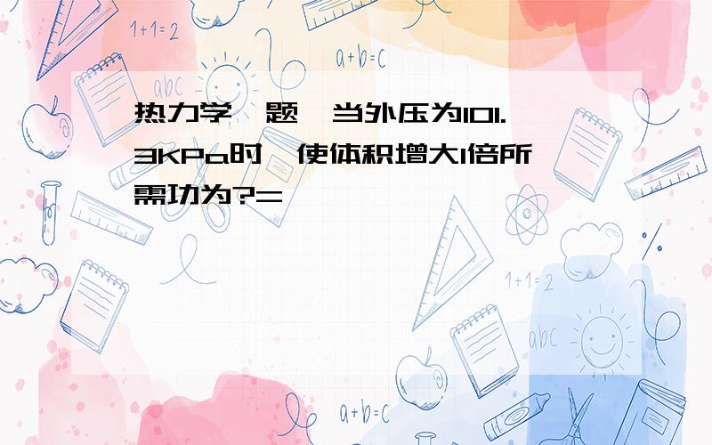 热力学一题,当外压为101.3KPa时,使体积增大1倍所需功为?=