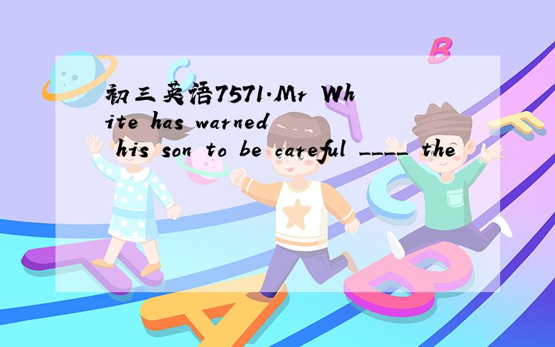 初三英语7571.Mr White has warned his son to be careful ____ the