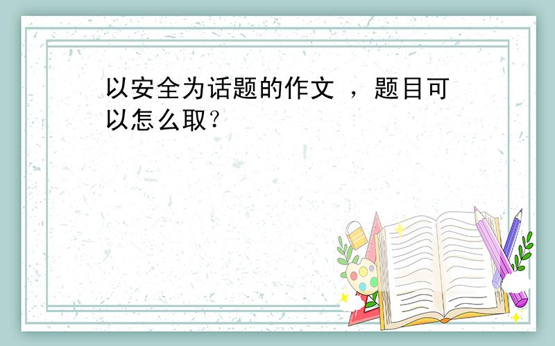 以安全为话题的作文 ，题目可以怎么取？