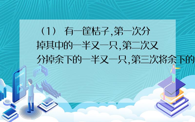 （1） 有一筐桔子,第一次分掉其中的一半又一只,第二次又分掉余下的一半又一只,第三次将余下的一半又三只分掉,筐子里一只桔