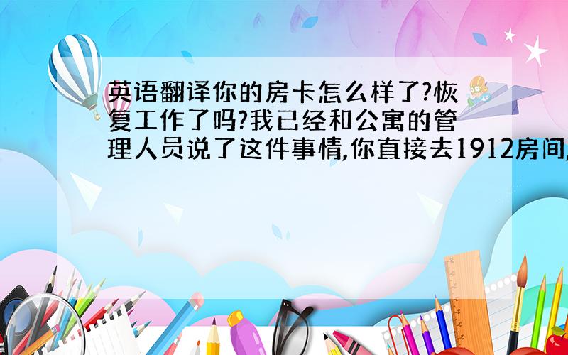 英语翻译你的房卡怎么样了?恢复工作了吗?我已经和公寓的管理人员说了这件事情,你直接去1912房间,她们会帮你处理.