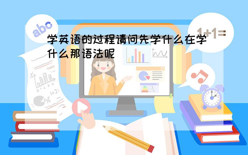 学英语的过程请问先学什么在学什么那语法呢