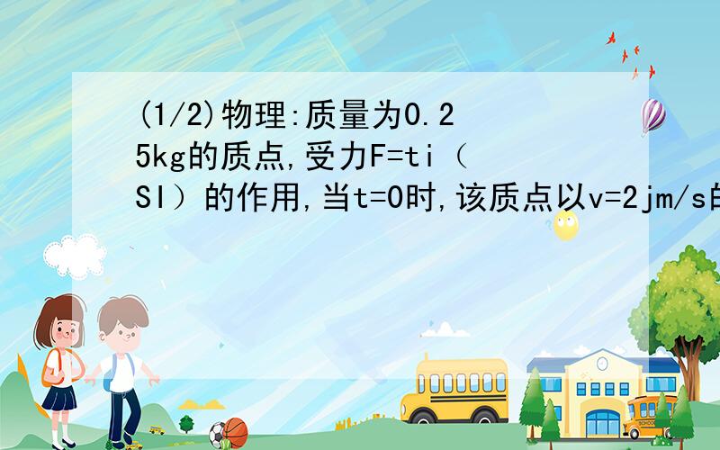 (1/2)物理:质量为0.25kg的质点,受力F=ti（SI）的作用,当t=0时,该质点以v=2jm/s的速度通过原点,