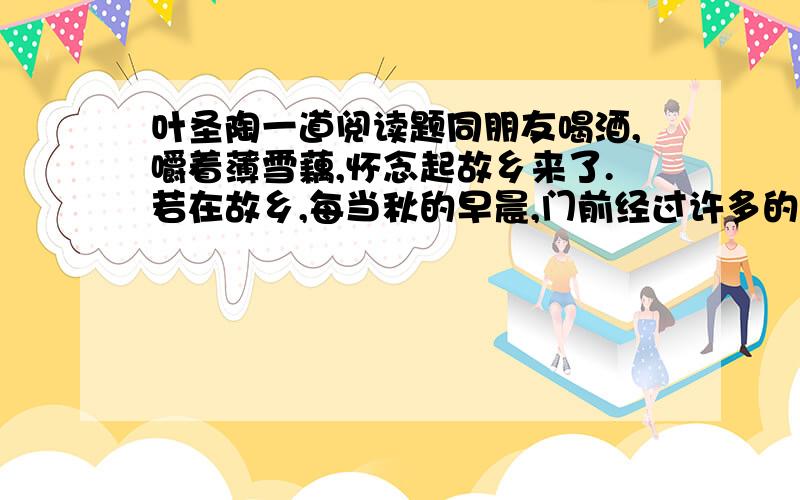 叶圣陶一道阅读题同朋友喝酒,嚼着薄雪藕,怀念起故乡来了.若在故乡,每当秋的早晨,门前经过许多的乡人：男的紫赤的臂膊和小腿