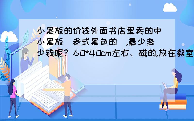 小黑板的价钱外面书店里卖的中小黑板（老式黑色的）,最少多少钱呢? 60*40cm左右、磁的,放在教室当小黑板用的. 贵吗