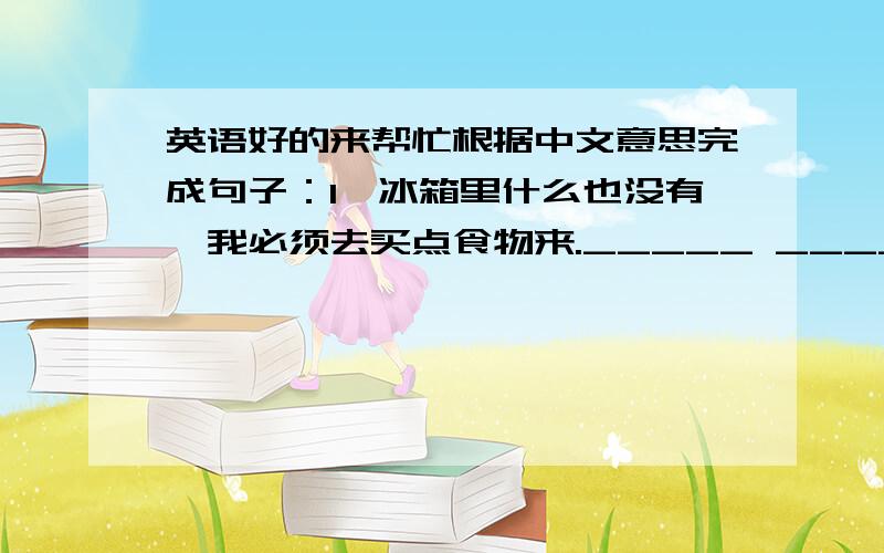 英语好的来帮忙根据中文意思完成句子：1、冰箱里什么也没有,我必须去买点食物来._____ _____ _____ in