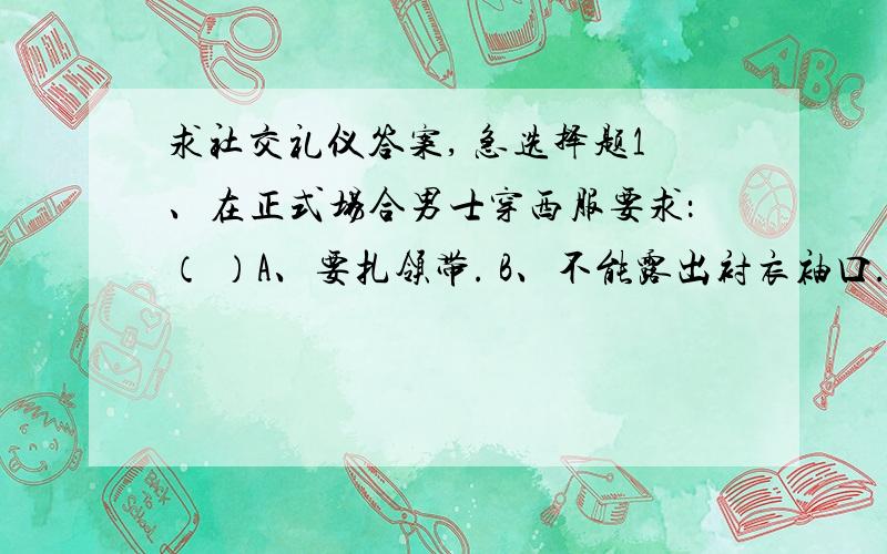 求社交礼仪答案, 急选择题1、在正式场合男士穿西服要求：（ ）A、要扎领带. B、不能露出衬衣袖口. C、钱夹要装在西服